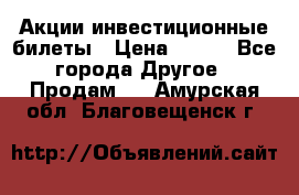 Акции-инвестиционные билеты › Цена ­ 150 - Все города Другое » Продам   . Амурская обл.,Благовещенск г.